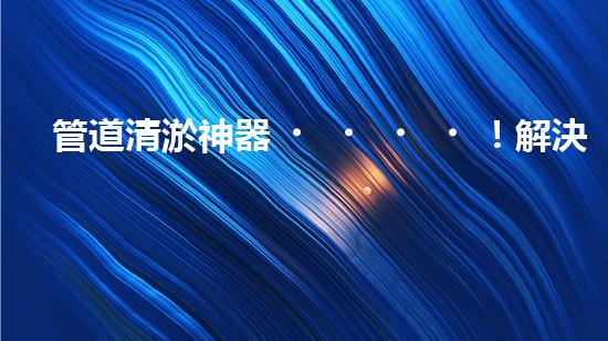 管道清淤神器！解決你的煩惱，輕松暢通無阻！